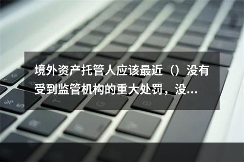 境外资产托管人应该最近（）没有受到监管机构的重大处罚，没有重