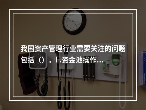 我国资产管理行业需要关注的问题包括（）。I .资金池操作存在