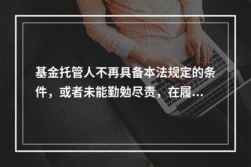 基金托管人不再具备本法规定的条件，或者未能勤勉尽责，在履行本