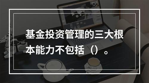 基金投资管理的三大根本能力不包括（）。