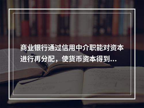 商业银行通过信用中介职能对资本进行再分配，使货币资本得到充分