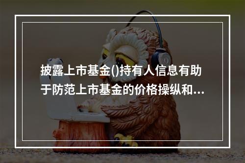 披露上市基金()持有人信息有助于防范上市基金的价格操纵和市场