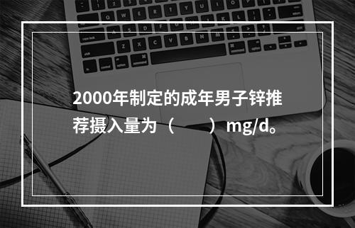 2000年制定的成年男子锌推荐摄入量为（　　）mg/d。