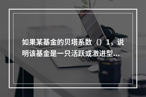 如果某基金的贝塔系数（）1，说明该基金是一只活跃或激进型基金