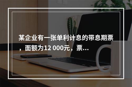 某企业有一张单利计息的带息期票，面额为12 000元，票面利