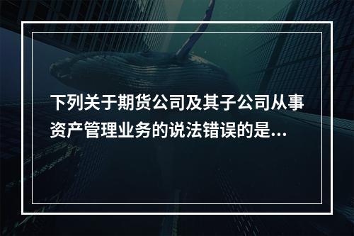 下列关于期货公司及其子公司从事资产管理业务的说法错误的是（）