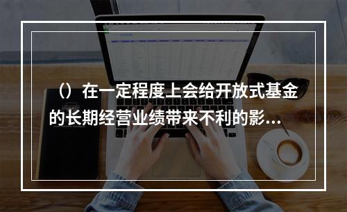 （）在一定程度上会给开放式基金的长期经营业绩带来不利的影响。