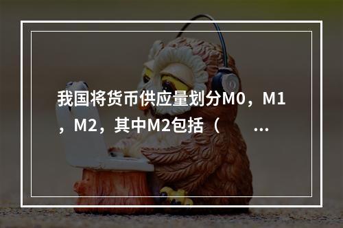 我国将货币供应量划分M0，M1，M2，其中M2包括（　　）。