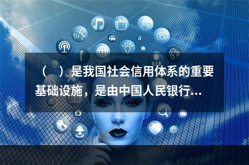 （　）是我国社会信用体系的重要基础设施，是由中国人民银行组织