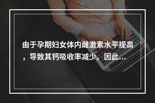 由于孕期妇女体内雌激素水平提高，导致其钙吸收率减少。因此，为