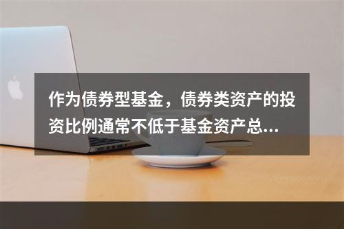 作为债券型基金，债券类资产的投资比例通常不低于基金资产总值的