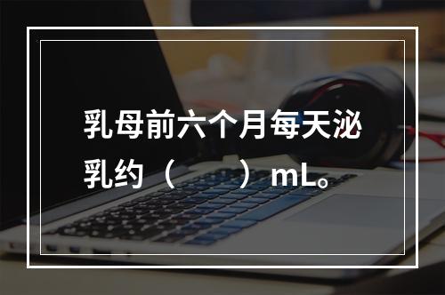 乳母前六个月每天泌乳约（　　）mL。