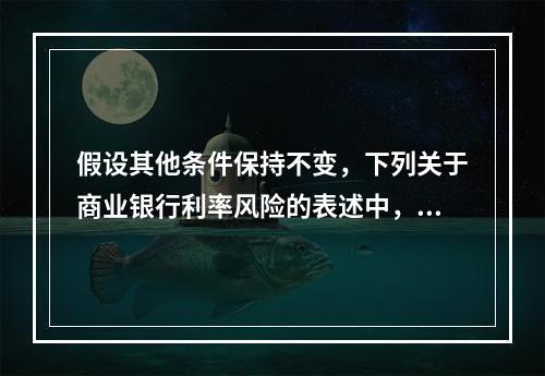 假设其他条件保持不变，下列关于商业银行利率风险的表述中，正确