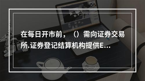 在每日开市前，（）需向证券交易所.证券登记结算机构提供ETF