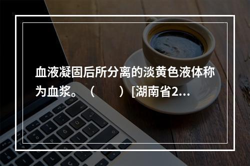 血液凝固后所分离的淡黄色液体称为血浆。（　　）[湖南省201