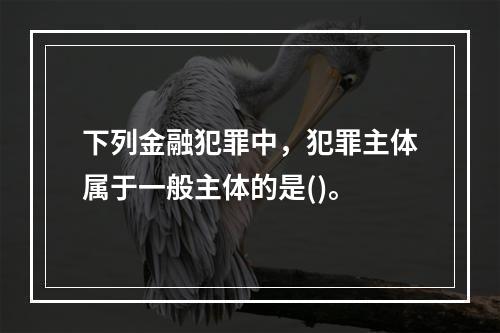 下列金融犯罪中，犯罪主体属于一般主体的是()。