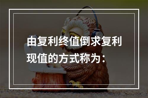 由复利终值倒求复利现值的方式称为：