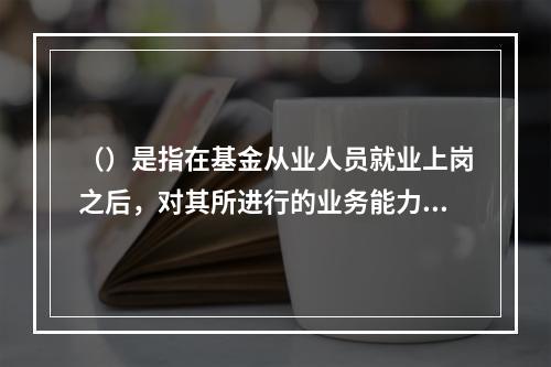 （）是指在基金从业人员就业上岗之后，对其所进行的业务能力和职