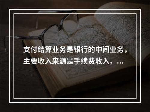 支付结算业务是银行的中间业务，主要收入来源是手续费收入。（　