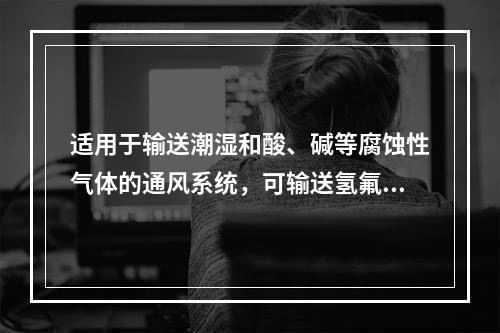 适用于输送潮湿和酸、碱等腐蚀性气体的通风系统，可输送氢氟酸和