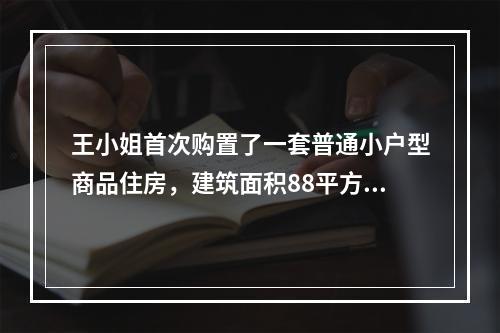 王小姐首次购置了一套普通小户型商品住房，建筑面积88平方米，