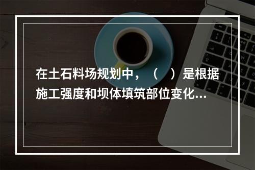 在土石料场规划中，（　）是根据施工强度和坝体填筑部位变化选择