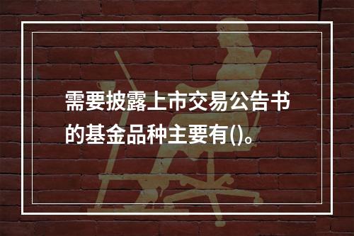 需要披露上市交易公告书的基金品种主要有()。