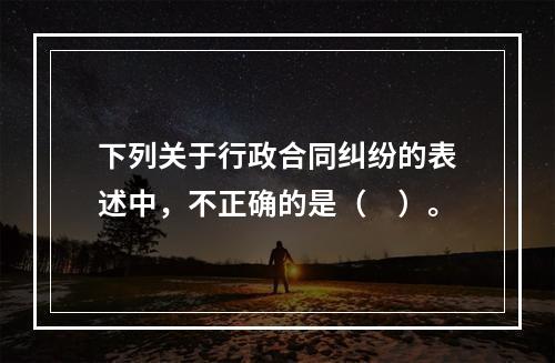 下列关于行政合同纠纷的表述中，不正确的是（　）。