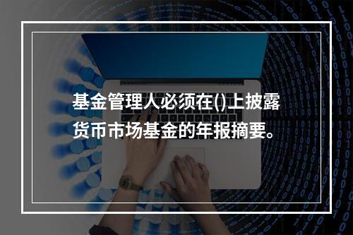 基金管理人必须在()上披露货币市场基金的年报摘要。