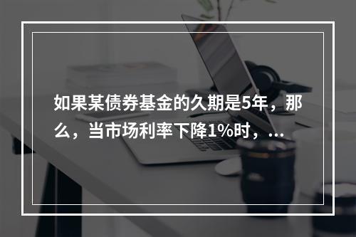 如果某债券基金的久期是5年，那么，当市场利率下降1%时，该债