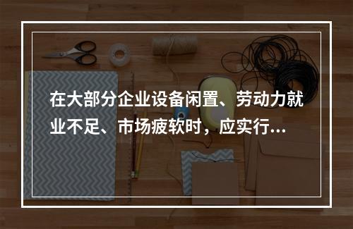 在大部分企业设备闲置、劳动力就业不足、市场疲软时，应实行（）