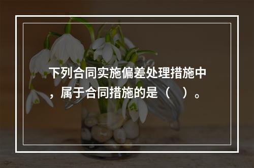 下列合同实施偏差处理措施中，属于合同措施的是（　）。