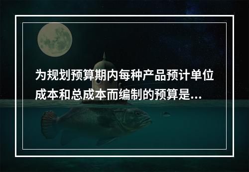 为规划预算期内每种产品预计单位成本和总成本而编制的预算是（　