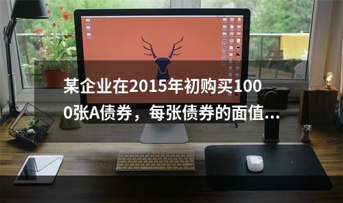 某企业在2015年初购买1000张A债券，每张债券的面值是1