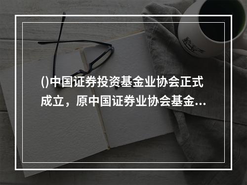 ()中国证券投资基金业协会正式成立，原中国证券业协会基金公司