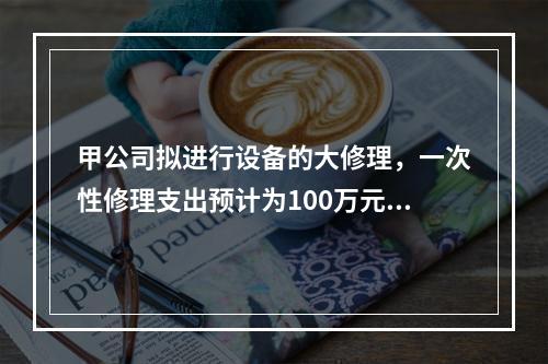 甲公司拟进行设备的大修理，一次性修理支出预计为100万元，修