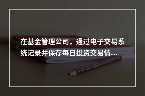 在基金管理公司，通过电子交易系统记录并保存每日投资交易情况的