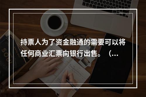 持票人为了资金融通的需要可以将任何商业汇票向银行出售。（　　