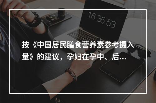 按《中国居民膳食营养素参考摄入量》的建议，孕妇在孕中、后期的