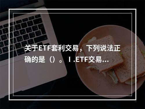 关于ETF套利交易，下列说法正确的是（）。Ⅰ.ETF交易价格