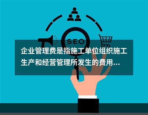 企业管理费是指施工单位组织施工生产和经营管理所发生的费用，它