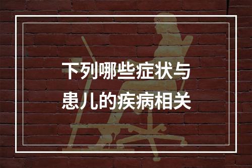 下列哪些症状与患儿的疾病相关