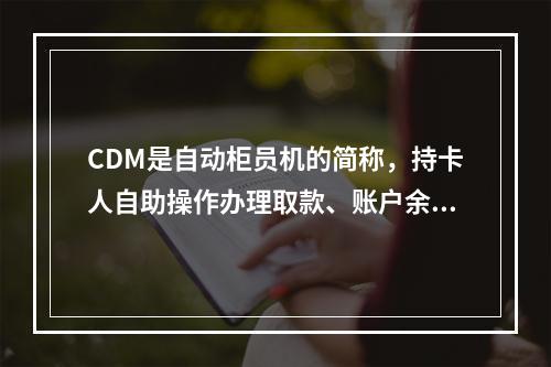 CDM是自动柜员机的简称，持卡人自助操作办理取款、账户余额查