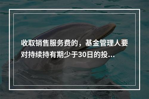 收取销售服务费的，基金管理人要对持续持有期少于30日的投资人