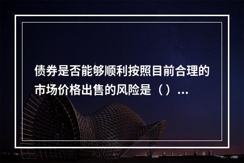 债券是否能够顺利按照目前合理的市场价格出售的风险是（ ）。