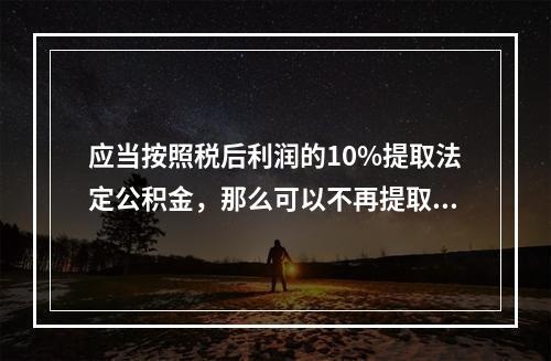 应当按照税后利润的10%提取法定公积金，那么可以不再提取时，