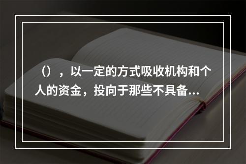 （），以一定的方式吸收机构和个人的资金，投向于那些不具备上市