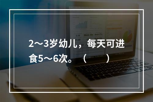 2～3岁幼儿，每天可进食5～6次。（　　）