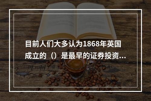 目前人们大多认为1868年英国成立的（）是最早的证券投资基金