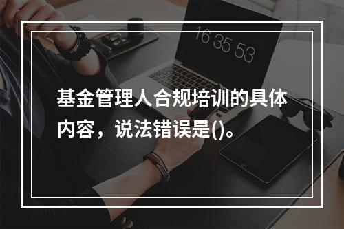 基金管理人合规培训的具体内容，说法错误是()。